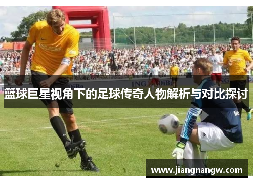 篮球巨星视角下的足球传奇人物解析与对比探讨