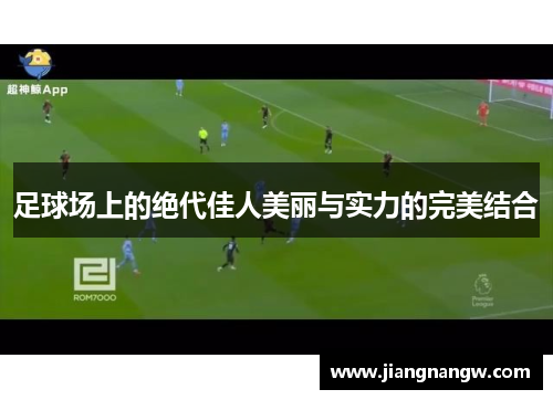 足球场上的绝代佳人美丽与实力的完美结合