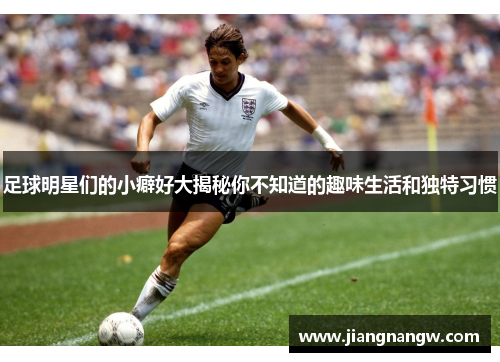 足球明星们的小癖好大揭秘你不知道的趣味生活和独特习惯