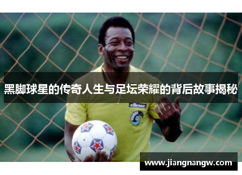 黑脚球星的传奇人生与足坛荣耀的背后故事揭秘