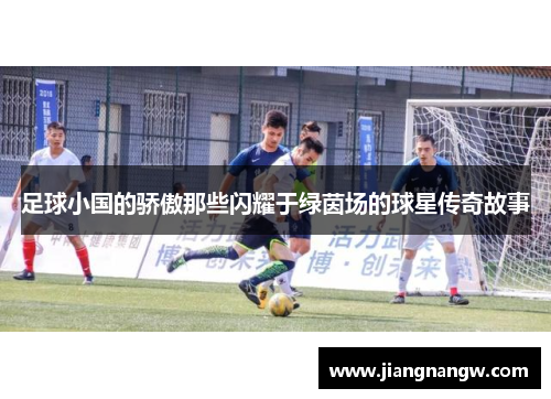 足球小国的骄傲那些闪耀于绿茵场的球星传奇故事