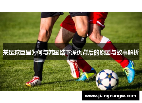 某足球巨星为何与韩国结下深仇背后的原因与故事解析