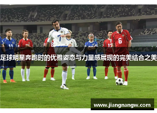 足球明星奔跑时的优雅姿态与力量感展现的完美结合之美