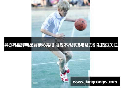 吴亦凡篮球明星赛精彩亮相 展现不凡球技与魅力引发热烈关注