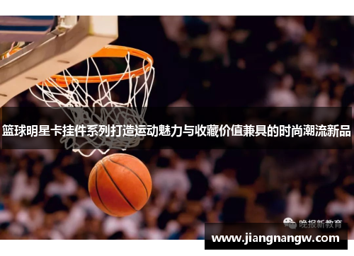 篮球明星卡挂件系列打造运动魅力与收藏价值兼具的时尚潮流新品