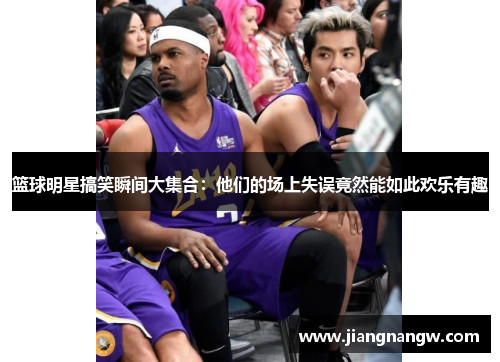 篮球明星搞笑瞬间大集合：他们的场上失误竟然能如此欢乐有趣